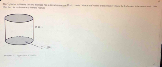 This cylinder is 8 units tall and the base has a circumference of 10 pi units. What is the volume of the cylinder? Round the final answer to the nearest tenth. (Hint
Use the circumference to find the radius
Anisw r= type your answer.