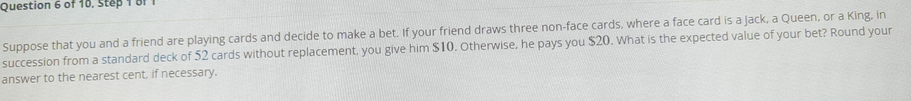 of 10, Step 1 of 1 
Suppose that you and a friend are playing cards and decide to make a bet. If your friend draws three non-face cards, where a face card is a Jack, a Queen, or a King, in 
succession from a standard deck of 52 cards without replacement, you give him $10. Otherwise, he pays you $20. What is the expected value of your bet? Round your 
answer to the nearest cent, if necessary.