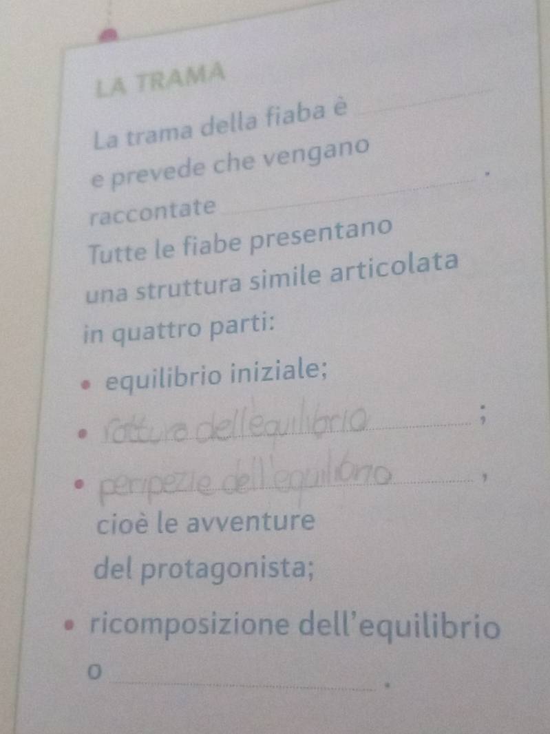 LA TRAMA 
La trama della fiaba è 
_ 
_ 
e prevede che vengano 
raccontate 
Tutte le fiabe presentano 
una struttura simile articolata 
in quattro parti: 
equilibrio iniziale; 
_ 
; 
_, 
cioè le avventure 
del protagonista; 
ricomposizione dell’equilibrio 
_ 
0