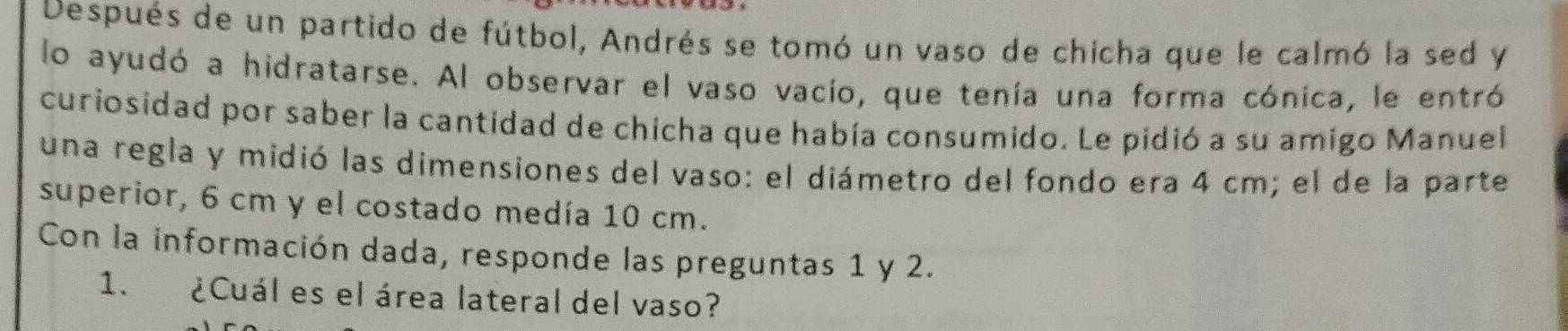 Después de un partido de fútbol, Andrés se tomó un vaso de chicha que le calmó la sed y 
lo ayudó a hidratarse. Al observar el vaso vacío, que tenía una forma cónica, le entró 
curiosidad por saber la cantidad de chicha que había consumido. Le pidió a su amigo Manuel 
una regla y midió las dimensiones del vaso: el diámetro del fondo era 4 cm; el de la parte 
superior, 6 cm y el costado medía 10 cm. 
Con la información dada, responde las preguntas 1 y 2. 
1. ¿Cuál es el área lateral del vaso?