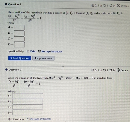 □ 0/1 pt つ 2 $24 Details
The equation of the hyperbola that has a center at (9,1) , a focus at (4,1) , and a vertex at (12,1) , is
frac (x-C)^2A^2-frac (y-D)^2B^2=1
where
A=□
B-□
C=□
D=□
Question Help: * Video - Message instructo
Submit Question Jump to Answer
Question 9 B 0/1 pt > 2 $ 24 Details
Write the equation of the hyperbola 25x^2-9y^2-200x+36y+139=0 in standard form
frac (x-h)^2a^2-frac (y-k)^2b^2=1
Where:
h=□
k=□
a=□
b=□
Question Help: Message instructor