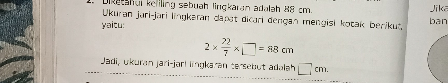 Diketahui keliling sebuah lingkaran adalah 88 cm. 
Jika 
Ukuran jari-jari lingkaran dapat dicari dengan mengisi kotak berikut, ban 
yaitu:
2*  22/7 * □ =88cm
Jadi, ukuran jari-jari lingkaran tersebut adalah □ cm.