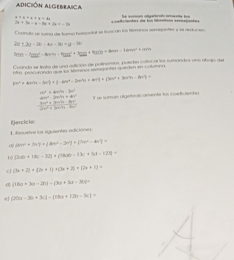 ADICIÓN ALGEBRAICA
x+x+x+x=4x
Se suman algebraicamente los
2x+3x-x-8x+2x=-2x
coeficientes de los términos semejantes
Cuando se suma de forma horizontal se buscan los términos semejantes y se reducen:
_ 2a+3a-2b-4a-3b=_ a-5b
5mn-7mn^2-8m^2n-9mn^2+3mn+9m^2n=8mn-16mn^2+m^2n
Cuando se frata de una adición de polinomios, puedes colocar los sumandos uno abajo del
otro. procurando que los términos semejantes queden en columna.
(m^4+4m^3n-5n^2)+(-6m^4-2m^3n+4n^2)+(3m^4+3m^3n-8n^2)=
m^4+4m^3n-5n^2
-6m^4-2m^3n+4n^2 Y se suman algebraicamente los coeficientes
 (3m^4+3m^3n-8n^2)/-2m^4+5m^3n-9n^2 
Ejercicio:
1. Resuelve las siguientes adiciones:
a (6m^4+7n^3)+(8m^4-2n^5)+(7m^6-4n^5)=
b (2ab+18c-32)+(18ab-13c+5d-123)=
c (3x+2)+(2x+1)+(3x+2)+(2x+1)=
d) (18a+3a-2b)-(3a+5a-3b)=
e) (20a-3b+3c)-(18a+12b-5c)=