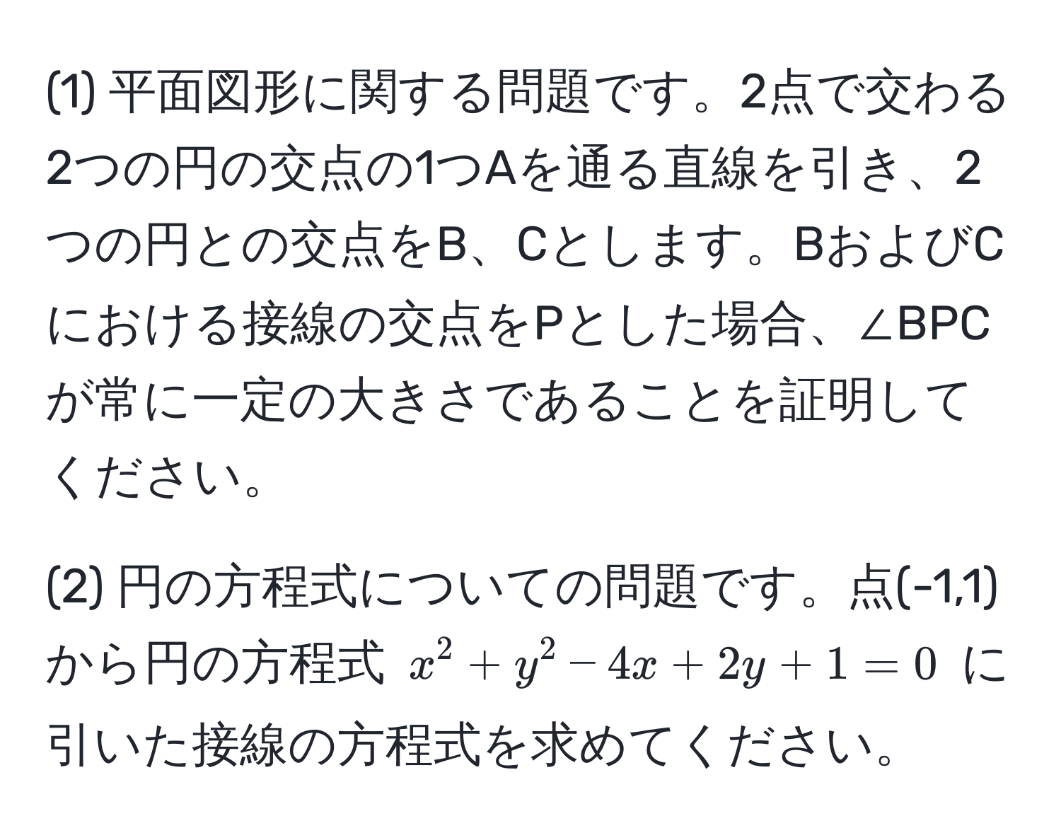 (1) 平面図形に関する問題です。2点で交わる2つの円の交点の1つAを通る直線を引き、2つの円との交点をB、Cとします。BおよびCにおける接線の交点をPとした場合、∠BPCが常に一定の大きさであることを証明してください。

(2) 円の方程式についての問題です。点(-1,1)から円の方程式 $x^2+y^2-4x+2y+1=0$ に引いた接線の方程式を求めてください。