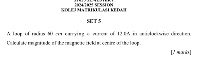 2024/2025 SESSION 
KOLEJ MATRIKULASI KEDAH 
SET 5 
A loop of radius 60 cm carrying a current of 12.0A in anticlockwise direction. 
Calculate magnitude of the magnetic field at centre of the loop. 
[l marks]