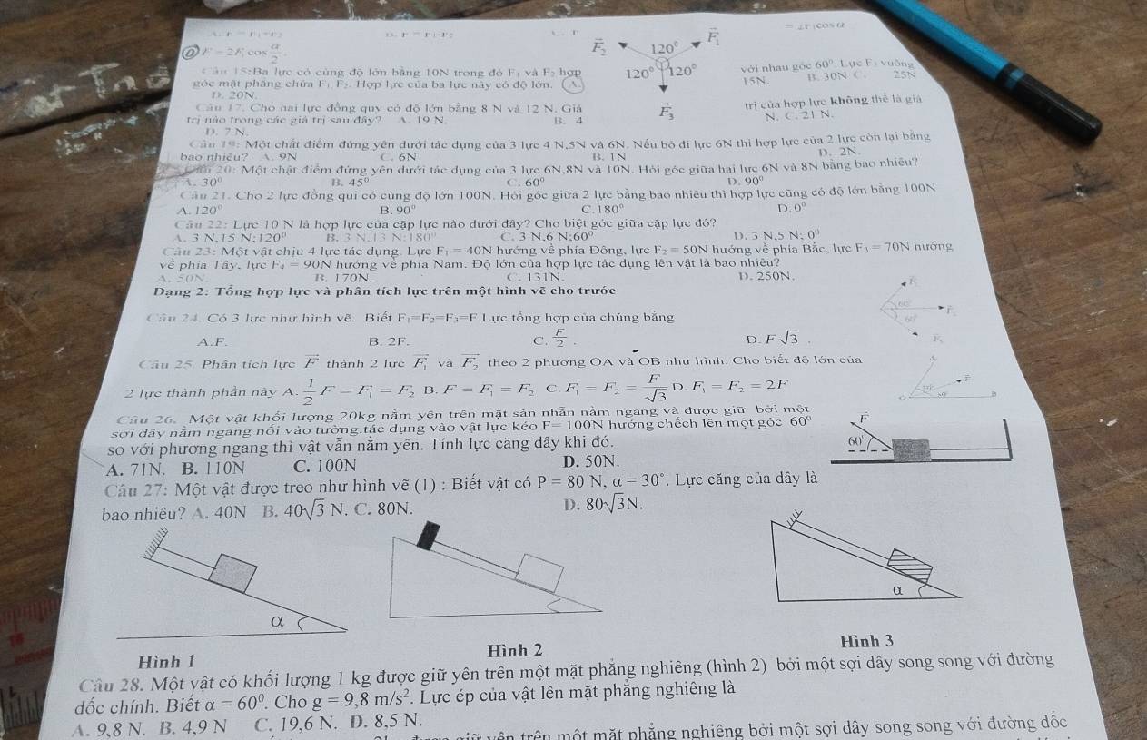 = ∠F iCOs α
r=r),-r
,. r=r_1-1'u_2
vector F_2 120°
F_1
F=2F_ cos  a/2 . Lực F_1 vuồng
60°
C ân 15:Ba lực có cùng độ lớn bằng 10N trong đó F_1 Và F_2 120°120° với nhau góc 15N B. 30N C.
góc mặt phăng chứa F_1,F_2, Hợp lực của ba lực này có độ lớn. hợt A
D. 20N
Câu  17. Cho hai lực đồng quy có độ lớn bằng 8 N và 12 N. Giả
trị nào trong các giá trị sau đây? A. 19 N B. 4 vector F_3 trị của hợp lực không thể là giả
N. c.2 1 N
7   N 
Cảu 19: Một chất điểm đứng yên dưới tác dụng của 3 lực 4 N,5N và 6N. Nếu bộ đi lực 6N thi hợp lực của 2 lực còn lại bằng
bao nhiêu? A. 9N C. 6N B. 1N
Đấu 20: Một chật điểm đứng yên dưới tác dụng của 3 lực 6N,8N và 10N. Hỏi góc giữa hai lực 6N và 8N bằng bao nhiều? D. 2N.
1. 30° B. 45 D. 90°
Cả in2 1. Cho 2 lực đồng qui có cùng độ lớn 100N. Hỏi góc giữa 2 lực bằng bao nhiêu thì hợp lực cũng có độ lớn bằng 100N
A. 120° B. 90° C 180° D. 0°
Cầu 22: Lực 10 N là hợp lực của cặp lực nào dưới đây? Cho biệt góc giữa cập lực đó?
A 3 N 5N:120° B. 3N.13N:180° C. 3 N 6 N:60 D. 3 N.5 N:0^0
Câu 23:Mot vật chịu 4 lực tác dụng. Lực F_1=4 0N hướng về phía Đông, lực F_2=50N hướng về phía Bắc, lực F_3=70N hướng
về phía Tây, lực F_2=90 N hướng về phía Nam. Độ lớn của hợp lực tác dụng lên vật là bao nhiêu?
A. 50N      N C. 131N D. 250N.
Dạng 2: Tổng hợp lực và phân tích lực trên một hình vẽ cho trước
66°
Cầu 24. Có 3 lực như hình vẽ. Biết F_1=F_2=F_3=F Lực tổng hợp của chúng bằng
60°
A.F. B. 2F. C.  F/2 . D. Fsqrt(3).
2v_1
Câu 25. Phân tích lực vector F thành 2 lực vector F_1 và vector F_2 theo 2 phương OA và OB như hình. Cho biết độ lớn của
2 lực thành phần này A. 1/2 F=F_1=F_2 B. F=F_1=F_2 C. F_1=F_2= F/sqrt(3) D.F_1=F_2=2F
Câu 26. Một vật khối lượng 20kg nằm yên trên mặt sản nhẫn nằm ngang và được giữ bởi một
sợi dây nằm ngang nổi vào tường.tác dụng vào vật lực kéo F=100N N hướng chếch lên một góc 60° F
so với phương ngang thì vật vẫn nằm yên. Tính lực căng dây khi đó.
A. 71N. B. 110N C. 100N D. 50N.
Câu 27: Một vật được treo như hình vẽ (1) : Biết vật có P=80N,alpha =30° Lực căng của dây là
bao nhiêu? A. 40N B. 40sqrt(3)N.. C. 80N. D. 80sqrt(3)N.
Hình 3
Hình 1 Hình 2
Câu 28. Một vật có khối lượng 1 kg được giữ yên trên một mặt phẳng nghiêng (hình 2) bởi một sợi dây song song với đường
dốc chính. Biết alpha =60°. Cho g=9,8m/s^2.  Lực ép của vật lên mặt phăng nghiêng là
A. 9,8 N. B. 4,9 N C. 19,6 N. D. 8,5 N.
L  tr  ộ t  mặt phẳng nghiêng bởi một sợi dây song song với đường dốc