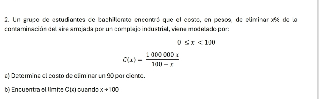 Un grupo de estudiantes de bachillerato encontró que el costo, en pesos, de eliminar x% de la 
contaminación del aire arrojada por un complejo industrial, viene modelado por:
0≤ x<100</tex>
C(x)= 1000000x/100-x 
a) Determina el costo de eliminar un 90 por ciento. 
b) Encuentra el límite C(x) cuando xto 100