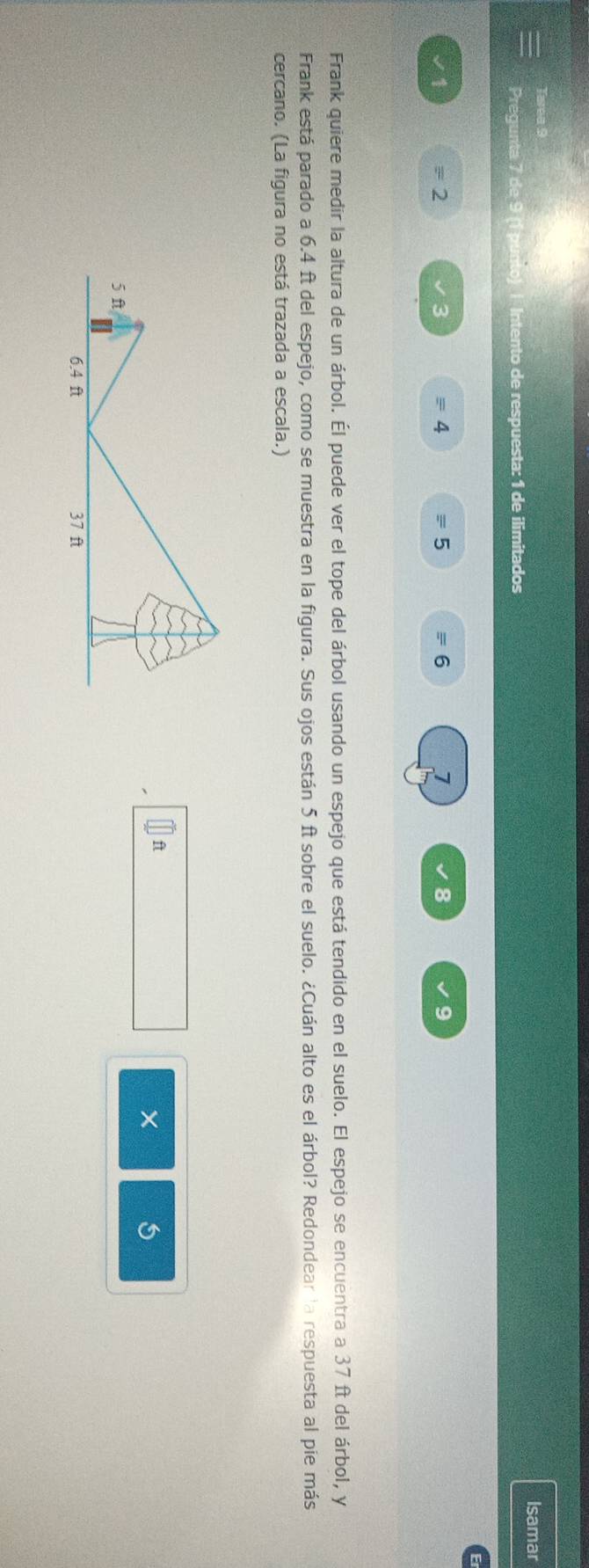 Isamar 
Pregunta 7 de 9 (1 punto) | Intento de respuesta: 1 de ilimitados
√1 =2 = 4 equiv ! 5 = 6 7 8 9
Frank quiere medir la altura de un árbol. Él puede ver el tope del árbol usando un espejo que está tendido en el suelo. El espejo se encuentra a 37 ft del árbol, y 
Frank está parado a 6.4 ft del espejo, como se muestra en la figura. Sus ojos están 5 ft sobre el suelo. ¿Cuán alto es el árbol? Redondear la respuesta al pie más 
cercano. (La figura no está trazada a escala.)
ft
× 5