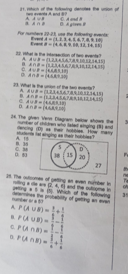 Which of the following denotes the union of
two events A and B?
A. A∪ B C. A and B
B. A∩ B D. A given B
For numbers 22-23, use the following events:
Event A=(1,2,3,4,5,6,7,8,9,10)
Event B= 4,6,8,9,10,12,14,15
22. What is the intersection of two events?
A∪ B= 1,2,3,4,5,6,7,8,9,10,12,14,15
A∩ B= 1,2,3,4,5,6,7,8,9,10,12,14,15
c. A∪ B=(4,6,8,9,10)
D. A∩ B= 4,6,8,9,10
23. What is the union of the two events?
A. A∪ B= 1,2,3,4,5,6,7,8,9,10,12,14,15
B. A∩ B= 1,2,3,4,5,6,7,8,9,10,12,14,15
C. A∪ B=(4,6,8,9,10)
D. A∩ B= 4,6,8,9,10
24. The given Venn Diagram below shows the 3
number of children who listed singing (S) and
dancing (D) as their hobbies. How many
students list singing as their hobbies?
A. 15
B. 35
C. 38 s D
D. 53 38 15 20
F
27
th
ne
T
25. The outcomes of getting an even number in ch
rolling a die are  2,4,6 and the outcome in
getting a 5 is (5). Which of the following 31
determines the probability of getting an even 
number or a 5?
A.
B. P(A∪ B)= 3/6 + 1/6 
P(A∪ B)= 3/6 - 1/6 
C. P(A∩ B)= 1/2 - 1/6 
D. P(A∩ B)= 3/6 + 1/6 