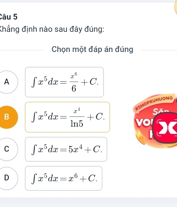 Khẳng định nào sau đây đúng:
Chọn một đáp án đúng
A ∈t x^5dx= x^6/6 +C. 
#SHOPXUHUONG
Săn
B ∈t x^5dx= x^4/ln 5 +C. vd
C ∈t x^5dx=5x^4+C.
D ∈t x^5dx=x^6+C.