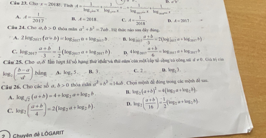 a^2b^2.
Câu 23. Cho x=2018!. Tính A=frac 1log _2sin x+frac 1log _3sin x+...+frac 1log _2017sin x+frac 1log _2018sin x
A. A= 1/2017 . B. A=2018. C. A= 1/2018 . D. A=2017.
Câu 24. Cho a,b>0 thỏa mãn a^2+b^2=7ab.Hhat i thức nào sau dây đúng.
A. 2log _2017(a+b)=log _2017a+log _2017b. B. log _2017 (a+b)/3 =2(log _2017a+log _2017b).
C. log _2017 (a+b)/-3 = 1/2 (log _2017a+log _2017b). D. 4log _2017 (a+b)/6 =log _2017a+log _2017b.
Câu 25. Cho a,b Tần lượt là số hạng thứ nhất và thứ năm của một cấp số cộng có công sai d!= 0 , Giá trị của
log _2( (b-a)/d ) bằng A. log _25. B. 3. C. 2 D. log _23.
Câu 26. Cho các số a,b>0 thỏa mãn a^2+b^2=14ab. Chọn mệnh đề đúng trong các mệnh đề sau.
A. log _sqrt(2)(a+b)=4+log _2a+log _2b. B. log _2(a+b)^2=4(log _2a+log _2b).
C. log _2( (a+b)/4 )=2(log _2a+log _2b).
D. log _2( (a+b)/16 )= 1/2 (log _2a+log _2b).
2  Chuyên đề LÔGARIT