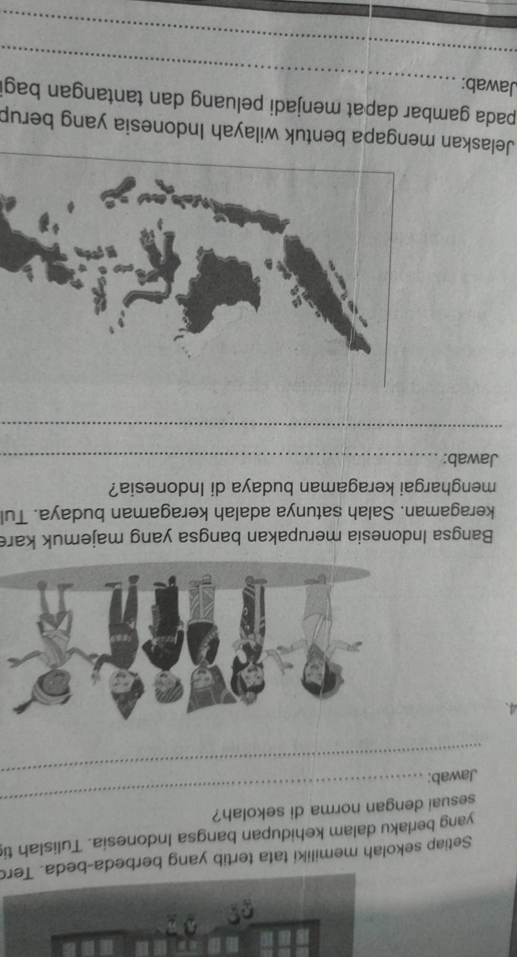 Setiap sekolah memiliki tata tertib yang berbeda-beda. Ter 
yang berlaku dalam kehidupan bangsa Indonesia. Tulislah ti 
sesuai dengan norma di sekolah? 
_Jawab: 
_ 
4. 
Bangsa Indonesia merupakan bangsa yang majemuk kare 
keragaman. Salah satunya adalah keragaman budaya. Tul 
menghargai keragaman budaya di Indonesia? 
Jawab:_ 
_ 
Jelaskan mengapa bentuk wilayah Indonesia yang berup 
_ 
pada gambar dapat menjadi peluang dan tantangan bagi 
Jawab: 
_