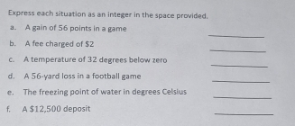 Express each situation as an integer in the space provided. 
_ 
a. A gain of 56 points in a game 
_ 
b. A fee charged of $2
_ 
c. A temperature of 32 degrees below zero 
_ 
d. A 56-yard loss in a football game 
_ 
e. The freezing point of water in degrees Celsius 
_ 
f. A $12,500 deposit