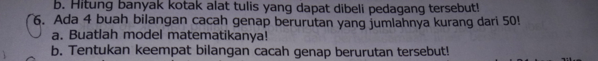 Hitung banyak kotak alat tulis yang dapat dibeli pedagang tersebut! 
6. Ada 4 buah bilangan cacah genap berurutan yang jumlahnya kurang dari 50! 
a. Buatlah model matematikanya! 
b. Tentukan keempat bilangan cacah genap berurutan tersebut!