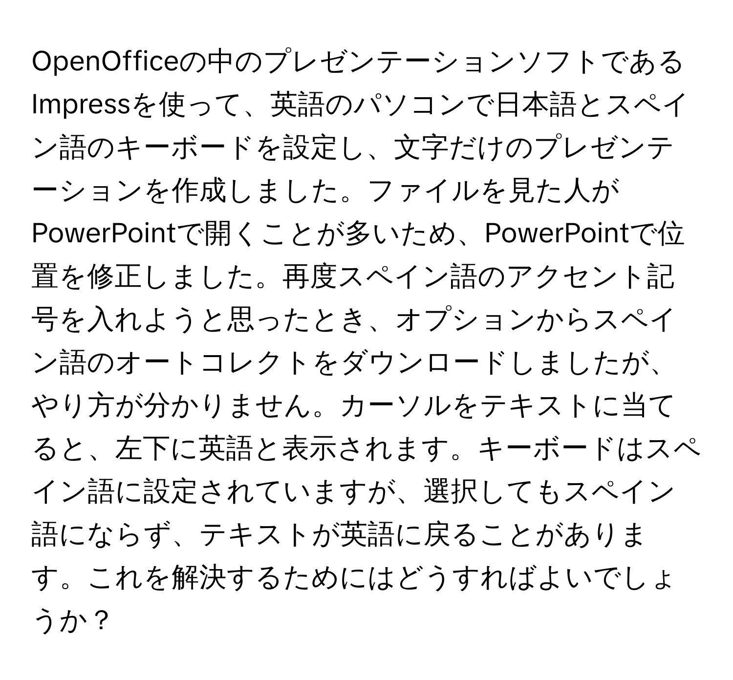 OpenOfficeの中のプレゼンテーションソフトであるImpressを使って、英語のパソコンで日本語とスペイン語のキーボードを設定し、文字だけのプレゼンテーションを作成しました。ファイルを見た人がPowerPointで開くことが多いため、PowerPointで位置を修正しました。再度スペイン語のアクセント記号を入れようと思ったとき、オプションからスペイン語のオートコレクトをダウンロードしましたが、やり方が分かりません。カーソルをテキストに当てると、左下に英語と表示されます。キーボードはスペイン語に設定されていますが、選択してもスペイン語にならず、テキストが英語に戻ることがあります。これを解決するためにはどうすればよいでしょうか？