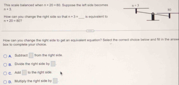 This scale balanced when n+20=80. Suppose the left side becomes
n+3.
How can you change the right side so that n+3= _ is equivalent to
n+20=80 ?
How can you change the right side to get an equivalent equation? Select the correct choice below and fill in the answ
box to complete your choice.
A. Subtract □ from the right side.
B. Divide the right side by □ .
C. Add □ to the right side.
D. Multiply the right side by □ .