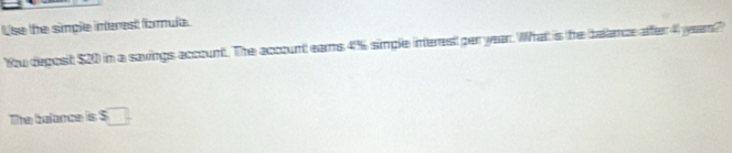 Use the simple interest fomula. 
You deposit $20 in a savings account. The account ears 4% simple interes! per year. What is the belance affer 4 years? 
The balance is $