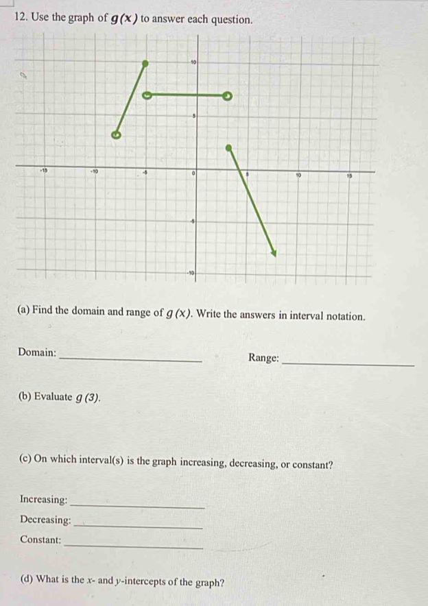 Use the graph of g(x) to answer each question. 
(a) Find the domain and range of g(x). Write the answers in interval notation. 
Domain:_ Range:_ 
(b) Evaluate g(3). 
(c) On which interval(s) is the graph increasing, decreasing, or constant? 
Increasing:_ 
Decreasing: 
_ 
_ 
Constant: 
(d) What is the x - and y-intercepts of the graph?