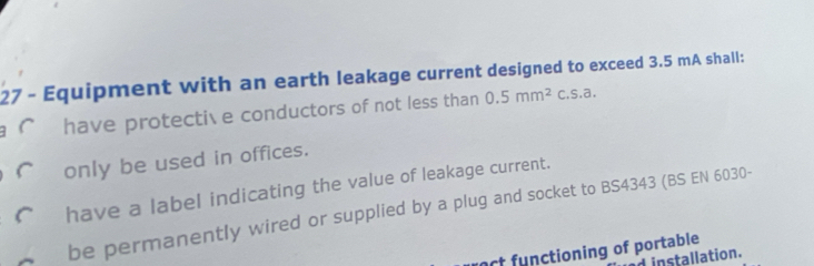 Equipment with an earth leakage current designed to exceed 3.5 mA shall:
have protecti e conductors of not less than 0.5mm^2c.s.a.
only be used in offices.
have a label indicating the value of leakage current.
be permanently wired or supplied by a plug and socket to BS4343 (BS EN 6030-
roct functioning of portable
d installation.