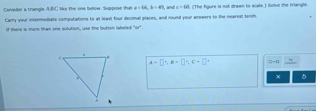 Consider a triangle ABC like the one below. Suppose that a=66, b=49 , and c=60. . (The figure is not drawn to scale.) Solve the triangle. 
Carry your intermediate computations to at least four decimal places, and round your answers to the nearest tenth. 
If there is more than one solution, use the button labeled "or".
□ ∝ □
No
A=□°, B=□°, C=□° sollution 
×