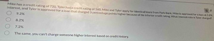 Mike has a credit rating of 720. Tyler has a credit rating of 560. Mike and Tyler apply for identical loans from Park Bank, Mike Is approved for a leanat52%

interest, and Tyler is approved for a loan that charged 3 percentage points higher because of his inferior credit rating. What interest rate is Tyler charged!
9.2%
8.2%
7.2%
The same, you can't charge someone higher interest based on credit history.