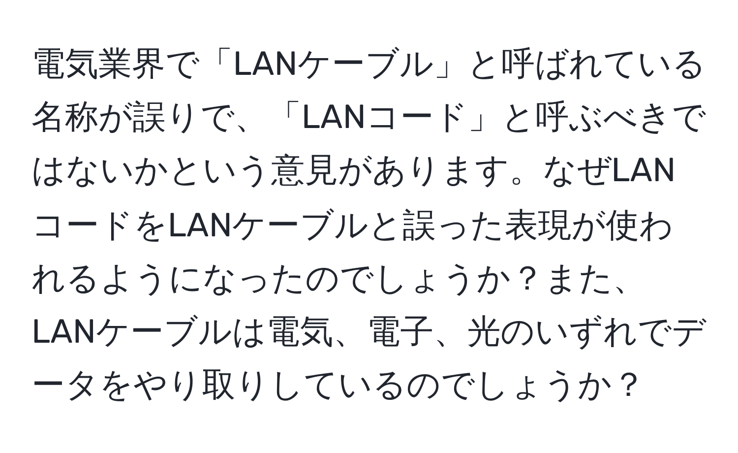 電気業界で「LANケーブル」と呼ばれている名称が誤りで、「LANコード」と呼ぶべきではないかという意見があります。なぜLANコードをLANケーブルと誤った表現が使われるようになったのでしょうか？また、LANケーブルは電気、電子、光のいずれでデータをやり取りしているのでしょうか？