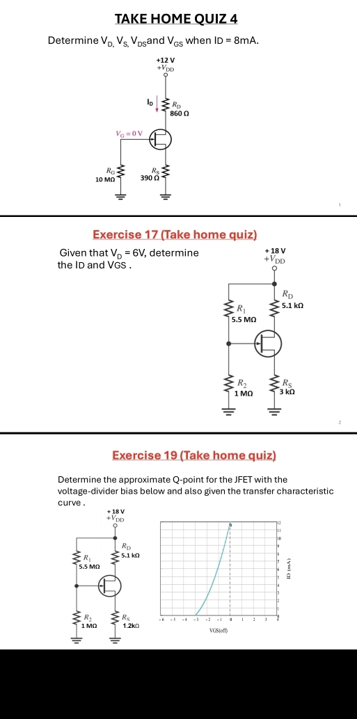 TAKE HOME QUIZ 4
Determine V_D,V_S,V_DS and V_GS when ID=8mA.
Exercise 17 (Take home quiz)
Given that V_D=6V, , determine
the ID and VGS .
Exercise 19 (Take home quiz)
Determine the approximate Q-point for the JFET with the
voltage-divider bias below and also given the transfer characteristic
curve .