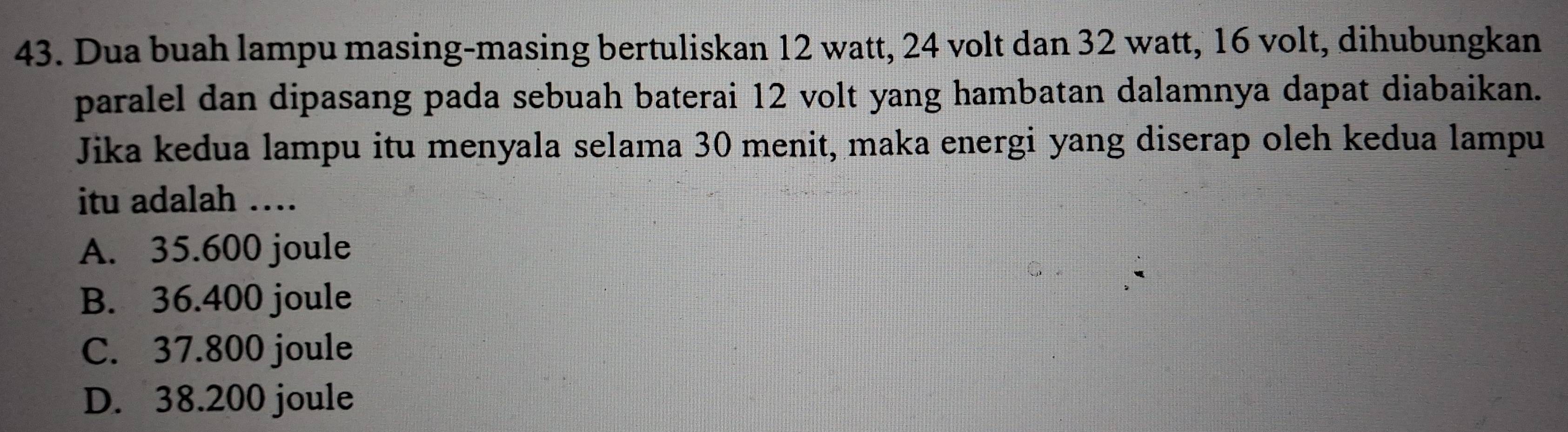 Dua buah lampu masing-masing bertuliskan 12 watt, 24 volt dan 32 watt, 16 volt, dihubungkan
paralel dan dipasang pada sebuah baterai 12 volt yang hambatan dalamnya dapat diabaikan.
Jika kedua lampu itu menyala selama 30 menit, maka energi yang diserap oleh kedua lampu
itu adalah …
A. 35.600 joule
B. 36.400 joule
C. 37.800 joule
D. 38.200 joule