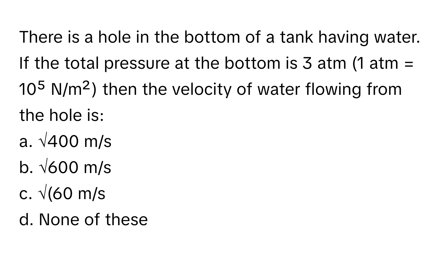 There is a hole in the bottom of a tank having water. If the total pressure at the bottom is 3 atm (1 atm = 10⁵ N/m²) then the velocity of water flowing from the hole is:

a. √400 m/s
b. √600 m/s
c. √(60 m/s
d. None of these