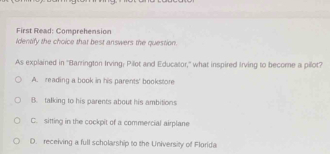 First Read: Comprehension
Identify the choice that best answers the question.
As explained in 'Barrington Irving: Pilot and Educator,' what inspired Irving to become a pilot?
A. reading a book in his parents' bookstore
B. talking to his parents about his ambitions
C. sitting in the cockpit of a commercial airplane
D. receiving a full scholarship to the University of Florida