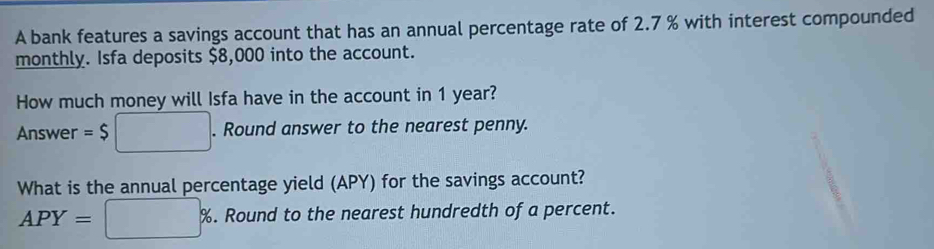 A bank features a savings account that has an annual percentage rate of 2.7 % with interest compounded 
monthly. Isfa deposits $8,000 into the account. 
How much money will Isfa have in the account in 1 year? 
Answer =$□. Round answer to the nearest penny. 
What is the annual percentage yield (APY) for the savings account?
APY=□ %. Round to the nearest hundredth of a percent.