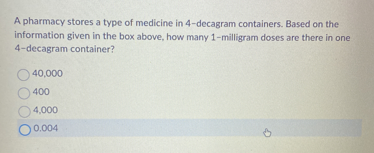 A pharmacy stores a type of medicine in 4-decagram containers. Based on the
information given in the box above, how many 1-milligram doses are there in one
4-decagram container?
40,000
400
4,000
0.004