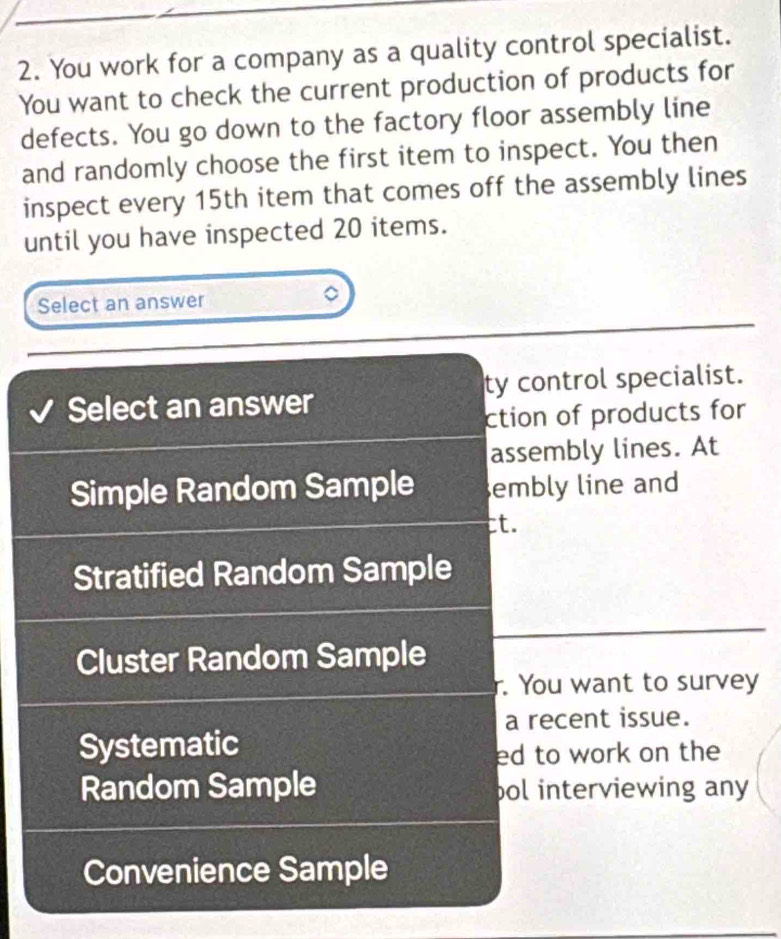 You work for a company as a quality control specialist.
You want to check the current production of products for
defects. You go down to the factory floor assembly line
and randomly choose the first item to inspect. You then
inspect every 15th item that comes off the assembly lines
until you have inspected 20 items.
Select an answer
Select an answer ty control specialist.
ction of products for
assembly lines. At
Simple Random Sample embly line and
ct.
Stratified Random Sample
Cluster Random Sample
. You want to survey
a recent issue.
Systematic
ed to work on the 
Random Sample pol interviewing any 
Convenience Sample