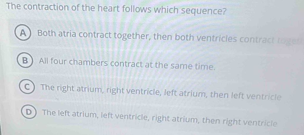 The contraction of the heart follows which sequence?
A Both atria contract together, then both ventricles contract toged
B  All four chambers contract at the same time.
C  The right atrium, right ventricle, left atrium, then left ventricle
D) The left atrium, left ventricle, right atrium, then right ventricle