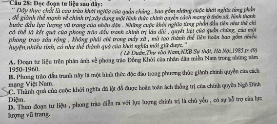 Đọc đoạn tư liệu sau đây:
* Đây thực chất là cao trào khởi nghĩa của quần chúng , bao gồm những cuộc khởi nghĩa từng phần
, để giành thể mạnh về chính trị,xây dựng một hình thức chính quyền cách mạng ở thôn xã, hình thanh
bước đầu lực lượng vũ trang của nhân dân . Những cuộc khởi nghĩa từng phần đầu tiên như thế chỉ
có thể là kết quả của phong trào đầu tranh chính trị lâu dài , quyết liệt của quần chúng, của một
phong trao sâu rộng , không phải chỉ trong mấy xã , mà tạo thành thế liên hoàn bao gồm nhiều
huyện,nhiều tỉnh, có như thể thành quả của khởi nghĩa mới giữ được.''
( Lê Duần,Thư vào Nam,NXB Sự thật, Hà Nội, 1985,tr.49)
A. Đoạn tư liệu trên phản ánh về phong trào Đồng Khởi của nhân dân miền Nam trong những năm
1950-1960.
B. Phong trào đấu tranh này là một hình thức độc đáo trong phương thức giành chính quyền của cách
mạng Việt Nam.
C. Thành quả của cuộc khởi nghĩa đã lật đổ được hoàn toàn ách thống trị của chính quyền Ngô Đình
Diệm.
D. Theo đoạn tư liệu , phong trào diễn ra với lực lượng chính trị là chủ yếu , có sự hỗ trợ của lực
lượng vũ trang.