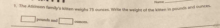 Name 
_ 
1. The Atkinson family's kitten weighs 75 ounces. Write the weight of the kitten in pounds and ounces.
pounds and ounces.