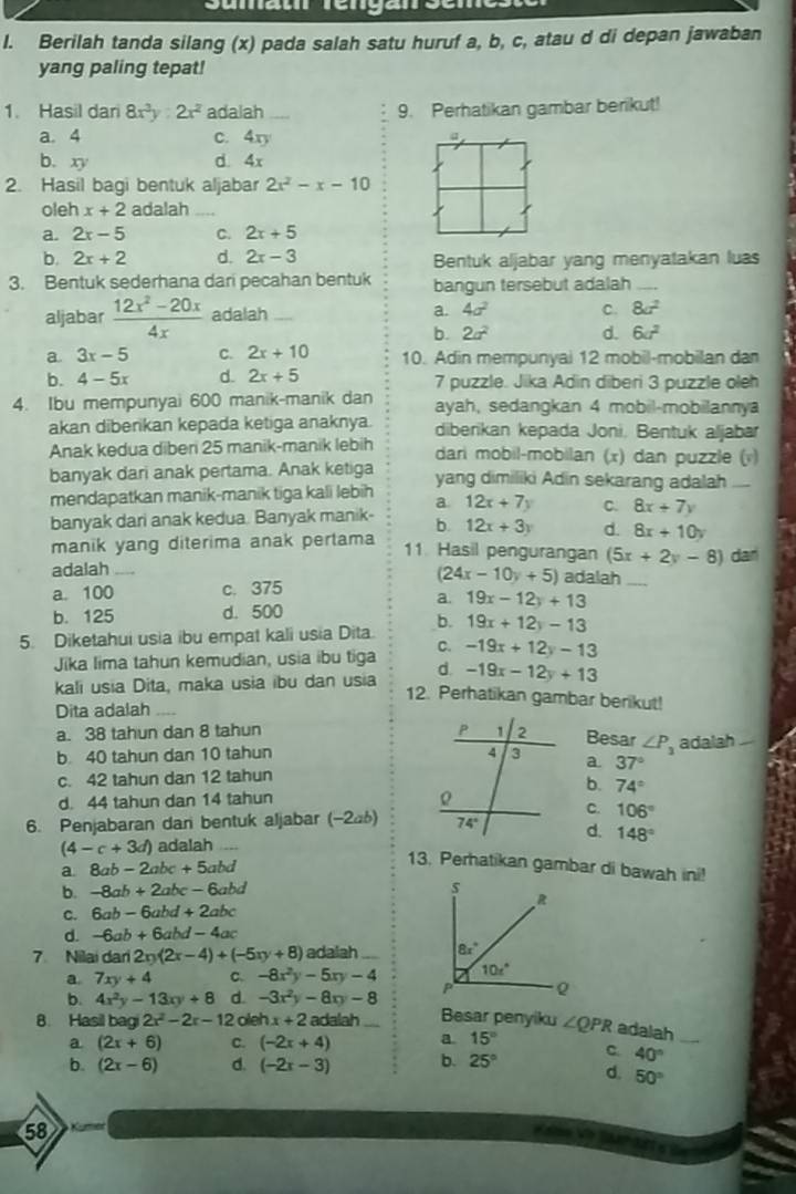 Berilah tanda silang (x) pada salah satu huruf a, b, c, atau d di depan jawaban
yang paling tepat!
1. Hasil dar 8x^3y:2x^2 adalah _9. Perhatikan gambar berikut!
a. 4 c. 4xy
b. xy d. 4x
2. Hasil bagi bentuk aljabar 2x^2-x-10
oleh x+2 adalah_
a. 2x-5 C. 2x+5
b 2x+2 d. 2x-3 Bentuk aljabar yang menyatakan luas
3. Bentuk sederhana dari pecahan bentuk bangun tersebut adalah_
aljabar  (12x^2-20x)/4x  adalah _a. 4a^2 C. 8a^2
b. 2a^2 d. 6a^2
a 3x-5 C. 2x+10 10. Adin mempunyai 12 mobil-mobilan dan
b. 4-5x d. 2x+5 7 puzzle. Jika Adin diberi 3 puzzle oleh
4. Ibu mempunyai 600 manik-manik dan ayah, sedangkan 4 mobil-mobilannya
akan diberikan kepada ketiga anaknya. diberikan kepada Joni, Bentuk aljabar
Anak kedua diberi 25 manik-manik lebih dari mobil-mobilan (x) dan puzzle (v)
banyak dari anak pertama. Anak ketiga yang dimiliki Adin sekarang adalah t _
mendapatkan manik-manik tiga kali lebih a. 12x+7y C. 8x+7y
banyak dari anak kedua. Banyak manik- b. 12x+3y d. 8x+10y
manik yang diterima anak pertama
11. Hasil pengurangan (5x+2y-8)
adalah_ dan
(24x-10y+5) adalah_
a. 100 c. 375
a. 19x-12y+13
b. 125 d. 500
b. 19x+12y-13
5. Diketahui usia ibu empat kali usia Dita. C. -19x+12y-13
Jika lima tahun kemudian, usia ibu tiga
kali usia Dita, maka usia ibu dan usia d. -19x-12y+13
12. Perhatikan gambar berikut!
Dita adalah_
a. 38 tahun dan 8 tahun Besar ∠ P_3 adalah
b 40 tahun dan 10 tahun a. 37°
c. 42 tahun dan 12 tahun
b.
d. 44 tahun dan 14 tahun 74°
C. 106°
6. Penjabaran dan bentuk aljabar (−246) d. 148°
(4-c+3d) adalah
a. 8ab-2abc+5abd
13. Perhatikan gambar di bawah ini!
-8ab+2abc-6abd
C. 6ab-6abd+2abc
d. -6ab+6abd-4ac
7 Nilai dari 2xy(2x-4)+(-5xy+8) adalah
a 7xy+4 C. -8x^2y-5xy-4
b. 4x^2y-13xy+8 d. -3x^2y-8xy-8
8. Hasil bagi 2x^2-2x-1 2o ehx+2 adalah_ Besar penyiku ∠ QPR adalah_
a (2x+6) C. (-2x+4) a 15°
C. 40°
b. (2x-6) d. (-2x-3) b. 25° d. 50°
58