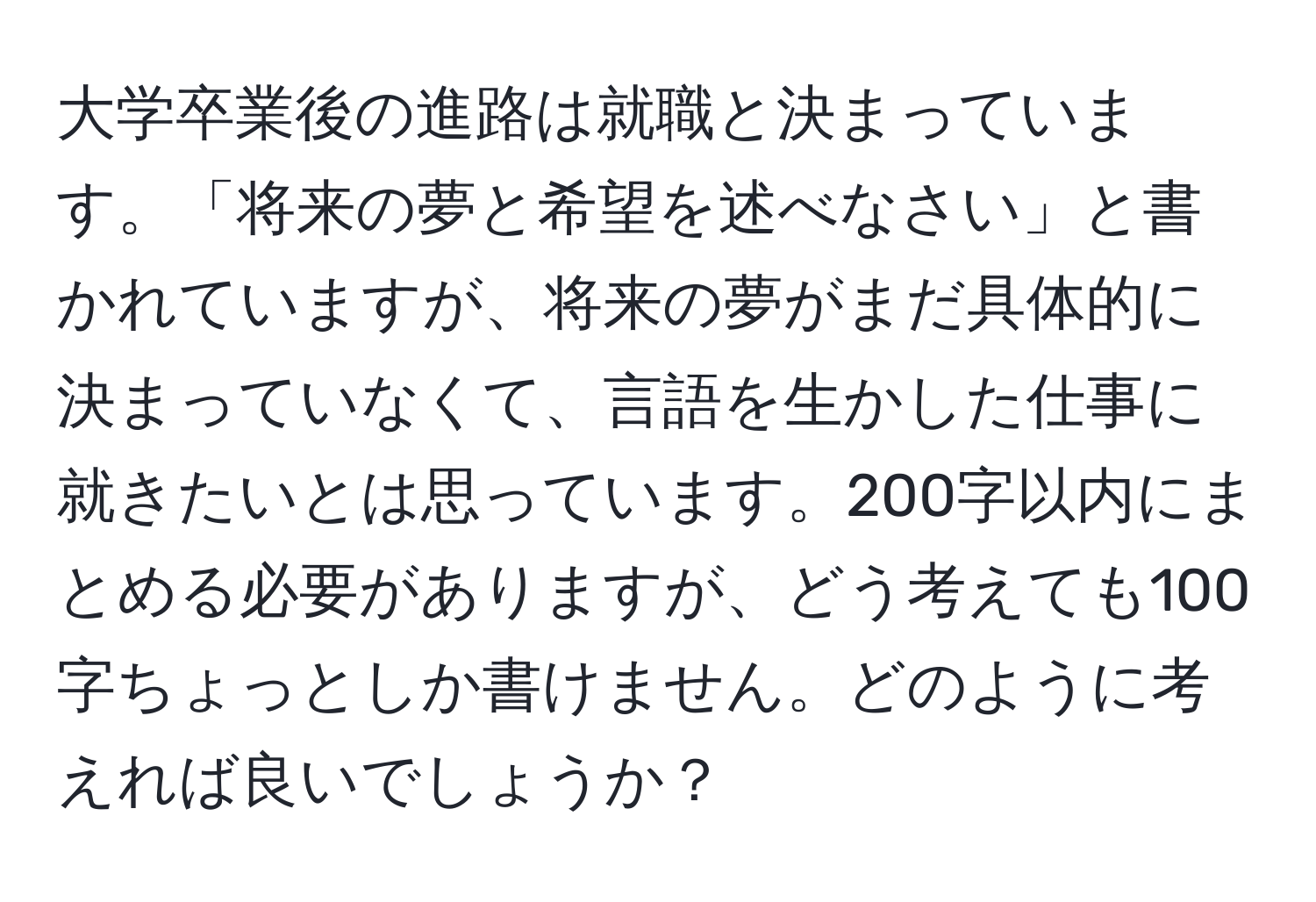 大学卒業後の進路は就職と決まっています。「将来の夢と希望を述べなさい」と書かれていますが、将来の夢がまだ具体的に決まっていなくて、言語を生かした仕事に就きたいとは思っています。200字以内にまとめる必要がありますが、どう考えても100字ちょっとしか書けません。どのように考えれば良いでしょうか？