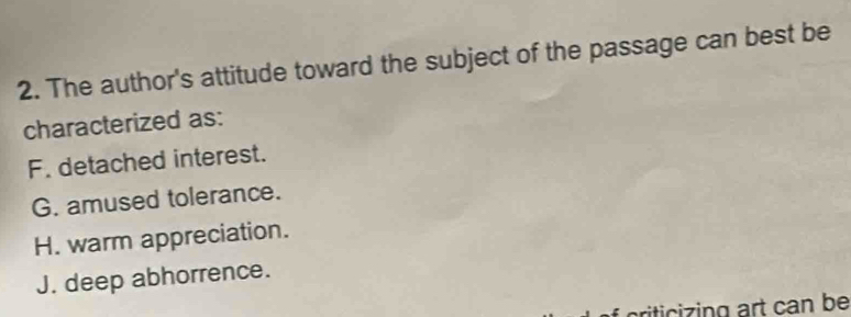 The author's attitude toward the subject of the passage can best be
characterized as:
F. detached interest.
G. amused tolerance.
H. warm appreciation.
J. deep abhorrence.
criticizing art can be