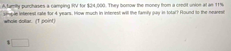 A family purchases a camping RV for $24,000. They borrow the money from a credit union at an 11%
simple interest rate for 4 years. How much in interest will the family pay in total? Round to the nearest 
whole dollar. (1 point)
$□