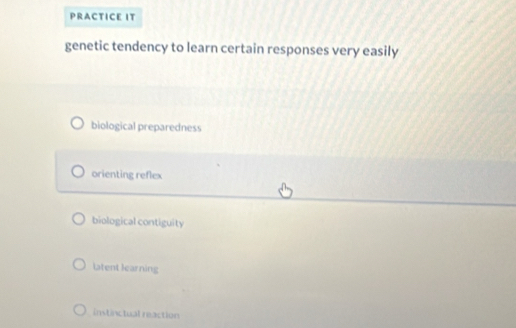 PRACTICE IT
genetic tendency to learn certain responses very easily
biological preparedness
orienting reflex
biological contiguity
Latent learning
instinctual reaction