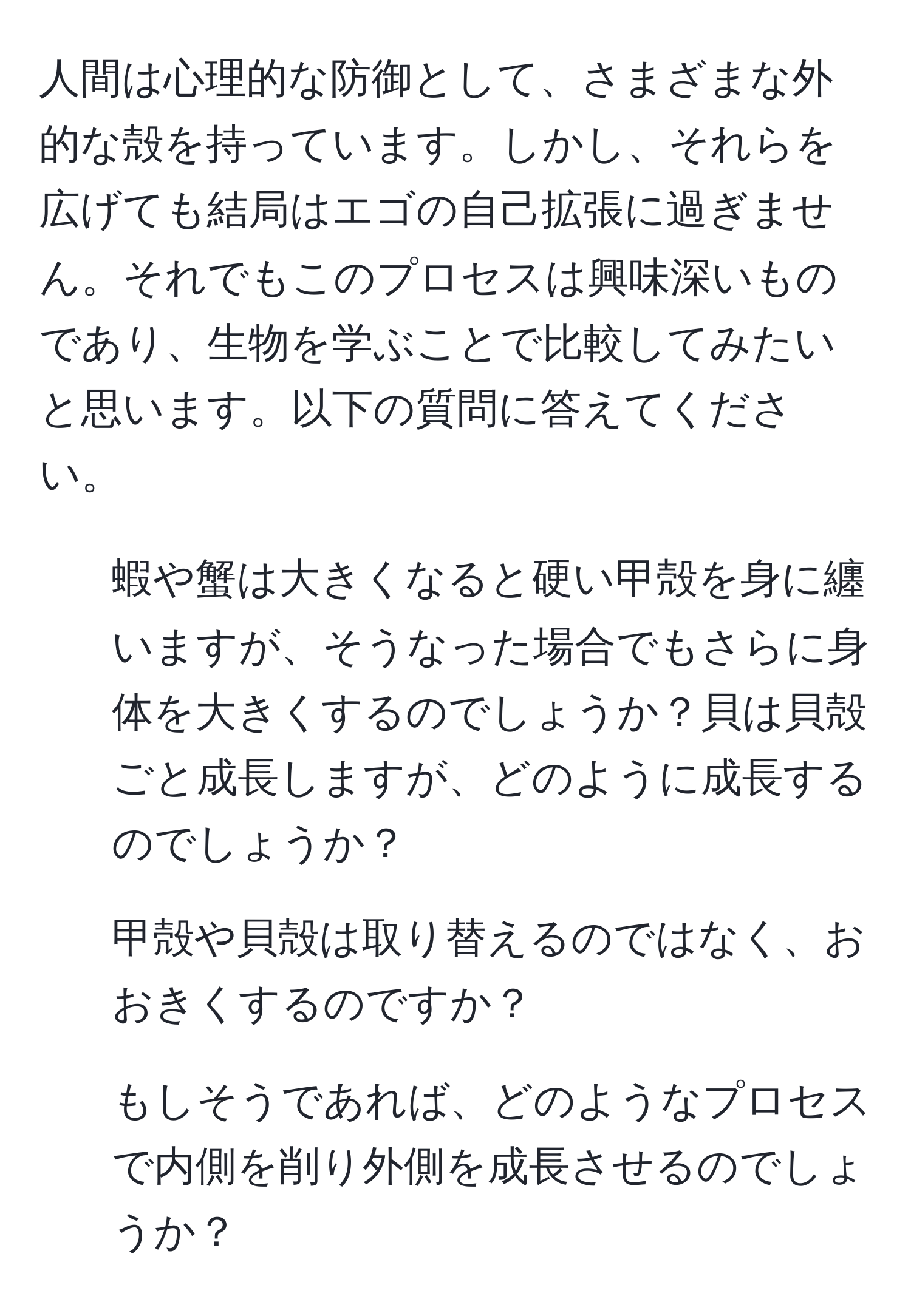 人間は心理的な防御として、さまざまな外的な殻を持っています。しかし、それらを広げても結局はエゴの自己拡張に過ぎません。それでもこのプロセスは興味深いものであり、生物を学ぶことで比較してみたいと思います。以下の質問に答えてください。

1. 蝦や蟹は大きくなると硬い甲殻を身に纏いますが、そうなった場合でもさらに身体を大きくするのでしょうか？貝は貝殻ごと成長しますが、どのように成長するのでしょうか？

2. 甲殻や貝殻は取り替えるのではなく、おおきくするのですか？

3. もしそうであれば、どのようなプロセスで内側を削り外側を成長させるのでしょうか？