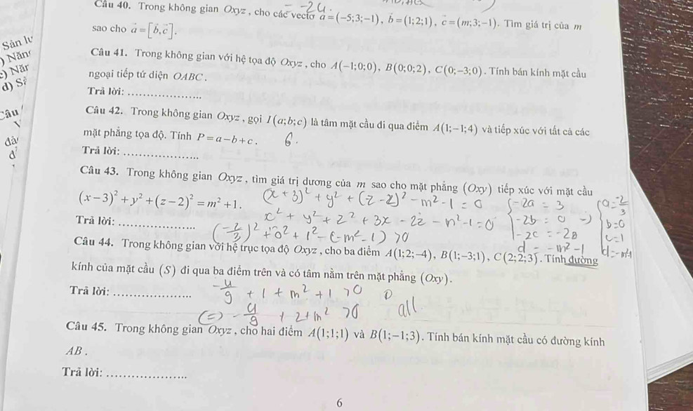 Cầu 40. Trong không gian Oxyz , cho các vecto vector a=(-5;3;-1),vector b=(1;2;1),vector c=(m;3;-1). Tìm giá trị của m
sao cho vector a=[vector b,vector c].
Sản lv
) Năr ) Năn Câu 41. Trong không gian với hệ tọa độ Oxyz , cho A(-1;0;0),B(0;0;2),C(0;-3;0). Tính bán kính mặt cầu
ngoại tiếp tứ diện OABC .
d) S
Trả lời:_
Câu Câu 42. Trong không gian Oxyz , gọi I(a;b;c) là tâm mặt cầu đi qua điểm A(1;-1;4) và tiếp xúc với tất cả các
mặt phẳng tọa độ. Tính P=a-b+c.
đã
a Trả lời:_
Câu 43. Trong không gian Oxyz , tìm giá trị dương của m sao cho mặt phẳng (Oxy) tiếp xúc với mặt cầu
(x-3)^2+y^2+(z-2)^2=m^2+1.
Trả lời:_
Câu 44. Trong không gian với hệ trục tọa độ Oxyz , cho ba điểm A(1;2;-4),B(1;-3;1),C(2;2;3). Tính đường
kính của mặt cầu (S) đi qua ba điểm trên và có tâm nằm trên mặt phẳng (Oxy).
Trâ lời:_
Câu 45. Trong không gian Oxyz , cho hai điểm A(1;1;1) và B(1;-1;3). Tính bán kính mặt cầu có đường kính
AB .
Trả lời:_
6