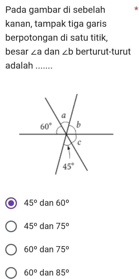 Pada gambar di sebelah *
kanan, tampak tiga garis
berpotongan di satu titik,
besar ∠ a dan ∠ b berturut-turut
adalah_
45° dan 60°
45° dan 75°
60° dan 75°
60° dan 85°