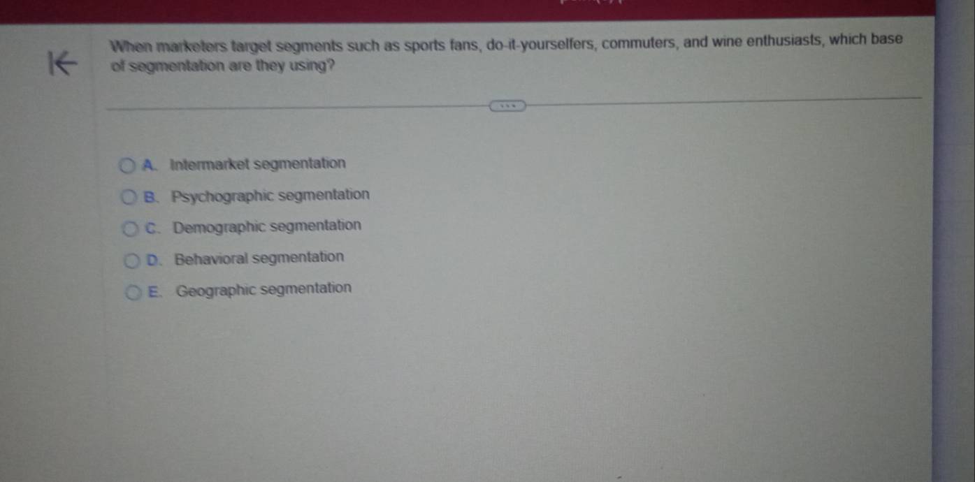 When marketers target segments such as sports fans, do-it-yourselfers, commuters, and wine enthusiasts, which base
of segmentation are they using?
A. Intermarket segmentation
B. Psychographic segmentation
C. Demographic segmentation
D. Behavioral segmentation
E. Geographic segmentation