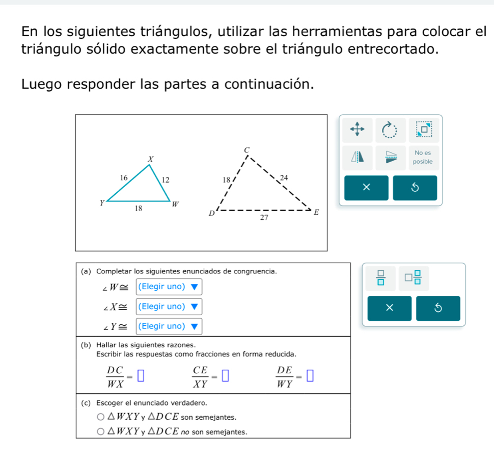 En los siguientes triángulos, utilizar las herramientas para colocar el
triángulo sólido exactamente sobre el triángulo entrecortado.
Luego responder las partes a continuación.
No es
posible

×
(a) Completar los siguientes enunciados de congruencia.
∠ W≌ (Elegir uno)
 □ /□   □  □ /□  
∠ X≌ (Elegir uno) × 5
∠ Y≌ (Elegir uno)
(b) Hallar las siguientes razones.
Escribir las respuestas como fracciones en forma reducida.
 DC/WX =□  CE/XY =□  DE/WY =□
(c) Escoger el enunciado verdadero.
△ WXY y △ DCE son semejantes.
△ WXY △ DCE no son semejantes.