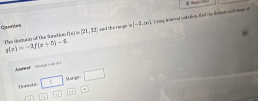 Watch Videni 
The domain of the function f(x) is [21,22] and the range is [-3,∈fty ). Using interval notation, find the domain and range of 
Question
g(x)=-2f(x+5)-6. 
Answer Attempt 1 out of 2 
Domain: □ Range: □
C_2 ∞ 
6
r=1 ω