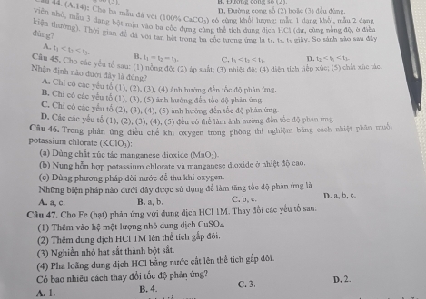 1 4 (A.14)
D. Đường cong số (2) hoặc (3) đều đùng.
): Cho ba mẫu đá vôi (100% CaCO₃) có công khổi lượng: mẫu 1 dang khỗi, mẫu 2 đạng
viên nhỏ, mẫu 3 đạng bột mịn vào ba cốc đựng cùng thể tích dung dịch HCl (du, cũng nằng độ, a điễ
kiện thường). Thời gian để đá với tan hết trong ba cốc tương ứng là to t.. t, giây. So sánh nào sau đây
đùng? t_1 D. t_1
A. t_1 B. t_1=t_2-t_3, C.
Câu 45, Cho các yểu tổ sau: (1 (2) áp suất; (3) nhiệt độ; (4) diện tích tiếp xúc; (5) chất xúc tác.
Nhận định nào dưới đây là đùng?
A. Chỉ có các yếu tổ (1), (2), (3), (4) ảnh hướng đến tốc độ phân ứng,
B. Chỉ có các yếu tổ (1), (3), (5) ảnh hường đến tốc độ phân ứng.
C. Chi có các yểu tổ (2), (3), (4), (5) ảnh hưởng đến tốc độ phản ứng
D. Các các yếu tổ (1), (2), (3), (4), (5) đều có thể làm ảnh hưởng đến tốc độ phản ứng
Câu 46. Trong phân ứng điều chế khí oxygen trong phòng thí nghiệm bằng cách nhiệt phân muỗi
potassium chlorate ( (KClO_3)
(a) Dùng chất xúc tác manganese dioxide MnO_2
(b) Nung hỗn hợp potassium chlorate và manganese dioxide ở nhiệt độ cao.
(c) Dùng phương pháp dời nước để thu khí oxygen.
Những biện pháp nào dưới đây được sử dụng để làm tăng tốc độ phản ứng là
A. a, c. B. a, b. C. b, c. D. a, b, c
Câu 47. Cho Fe (hạt) phản ứng với dung dịch HCl 1M. Thay đổi các yếu tổ sau:
(1) Thêm vào hệ một lượng nhỏ dung dịch CuSO₄.
(2) Thêm dung dịch HCl 1M lên thể tích gắp đôi.
(3) Nghiền nhỏ hạt sắt thành bột sắt.
(4) Pha loãng dung dịch HCl bằng nước cất lên thể tích gắp đôi.
Có bao nhiêu cách thay đổi tốc độ phản ứng?
A. 1. B. 4. C. 3. D, 2.