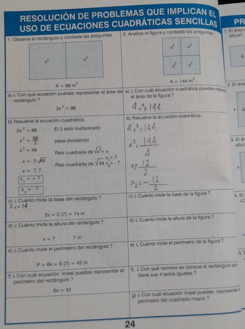 RESOLUCIÓN DE PROBLEMAS QUE IMPLICAN EL
USO DE ECUACIONES CUADRÁTICAS SENCILLAS PR
2. Analiza la figura y contesta las preguntas 1. El área 
altura?,
A
A=144m^2
a) ¿ Con qué ecuación puedes representar el área de a) ¿ Con cuál ecuación cuadrática puedes repre 2. El áre
rectángulo ? el área de la figura ?
2x^2=98
x A
b) Resuelve la ecuación cuadrática. b) Resuelve la ecuación cuadrática.
2x^2=98 El 2 está multiplicado
x^2= 98/2  pasa dividiendo
3. El ár
altur
x^2=49 Raíz cuadrada de sqrt(x^2)=x
x=± sqrt(49) Raíz cuadrada de sqrt(49)xendarray beginarrayr =7 2endarray
x=± 7
x
x_1=+7
x_2=-7
c) ¿ Cuánto mide la base del rectángulo ? c) ¿ Cuánto mide la base de la figura ? 4. El
6C
2x=14
2x=2(7)=14m
d) ¿ Cuánto mide la altura del rectángulo ? d) ¿ Cuánto mide la altura de la figura ?
x=7 7 m
e) ¿ Cuánto mide el perímetro del rectángulo ? e) ¿ Cuánto mide el perimetro de la figura ?
5.
P=6x=6(7)=42m
f)  Con cuál ecuación lineal puedes representar el f) ¿ Con qué nombre se conoce al rectángulo qui
perímetro del rectángulo ? tiene sus 4 lados iguales ?
6x=42
g) ¿ Con cuál ecuación lineal puedes  representar (
perimetro del cuadrado mayor ?
24