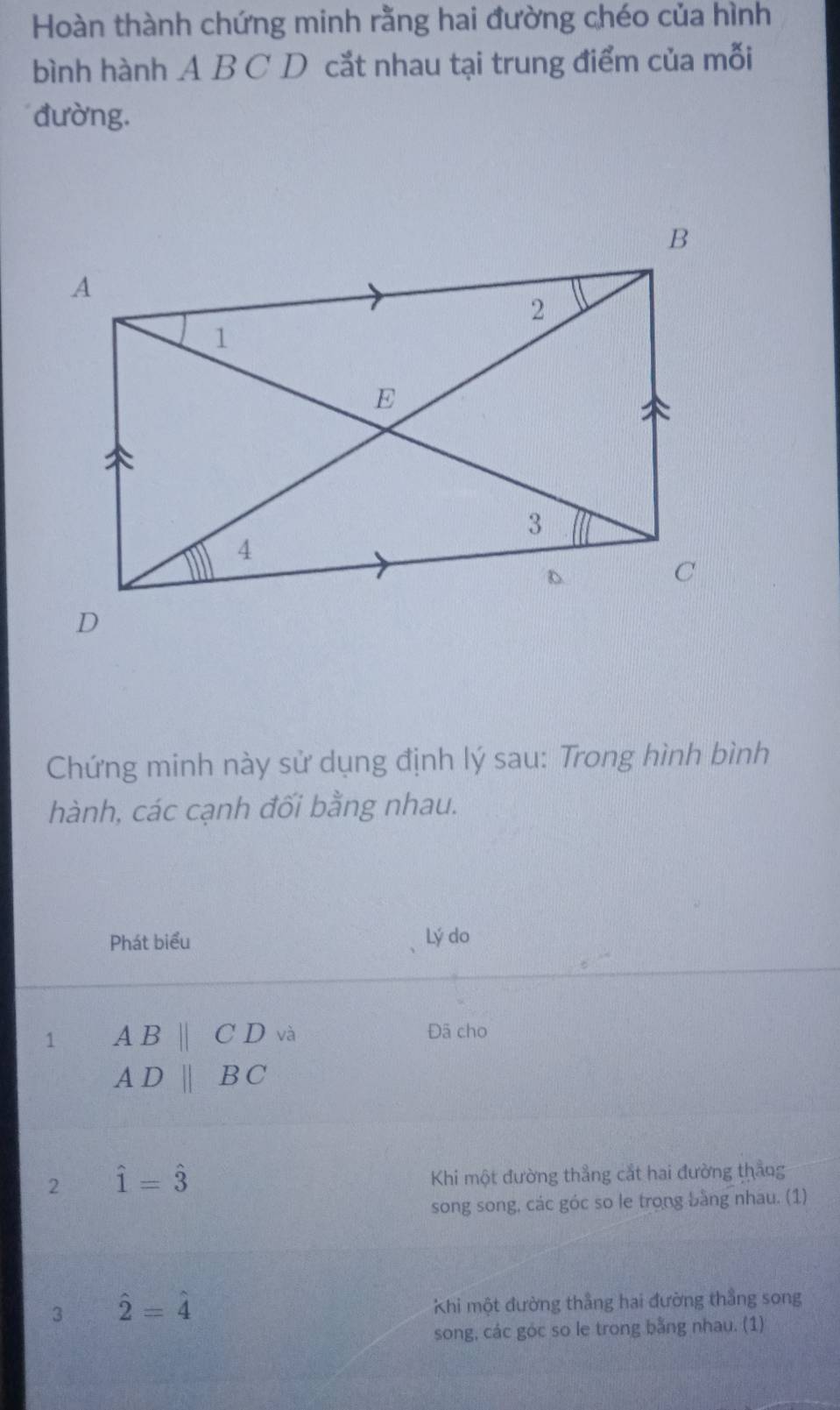 Hoàn thành chứng minh rằng hai đường chéo của hình 
bình hành A B C D cắt nhau tại trung điểm của mỗi 
đường. 
Chứng minh này sử dụng định lý sau: Trong hình bình 
hành, các cạnh đối bằng nhau. 
Phát biểu Lý do 
1 ABparallel CD và Đã cho
ADparallel BC
2 hat 1=hat 3
Khi một đường thẳng cắt hai đường thẳng 
song song, các góc so le trong bằng nhau. (1) 
3 hat 2=hat 4
Khi một đường thẳng hai đường thẳng song 
song, các góc so le trong bằng nhau. (1)